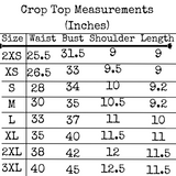 Crop Top Measurements in Inches: Size 2XS Waist 25.5 Bust 31.5 Shoulder 9 Length 9. Size XS Waist 26.5 Bust 33 Shoulder 9.5 Length 9 . Size S Waist 28 Bust 33 Shoulder 10 Length 9.2. Size M Waist 28 Bust 35 Shoulder 10.5 Length 9.2. Size L Waist 33 Bust 37 Shoulder 11 Length 10. Size XL Waist 35 Bust 40 Shoulder 11.5 Length 11. Size 2XL Waist 38 Bust 42 Shoulder 12 Length 11.5. Size 3XL Waist 40 Bust 45 Shoulder 12.5 Length 11.5.